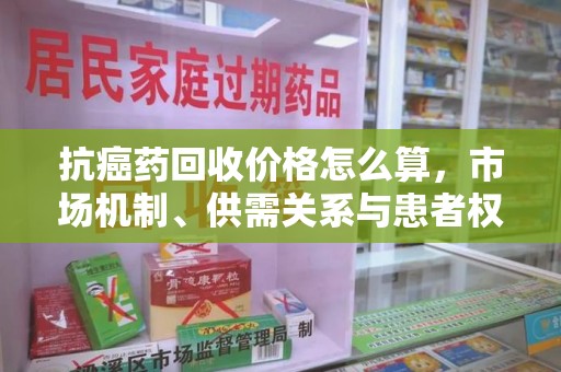 上饶抗癌药回收价格怎么算，市场机制、供需关系与患者权益的平衡