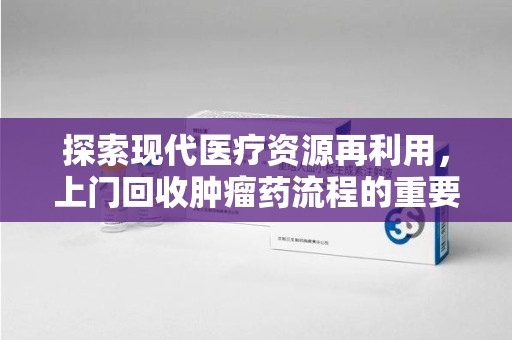 上饶探索现代医疗资源再利用，上门回收肿瘤药流程的重要性