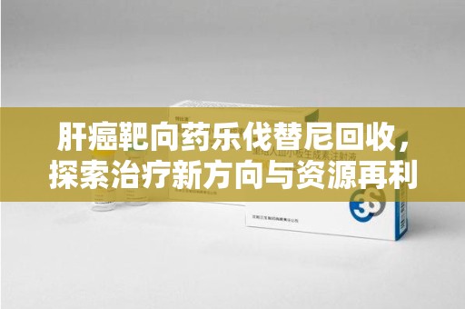 上饶肝癌靶向药乐伐替尼回收，探索治疗新方向与资源再利用