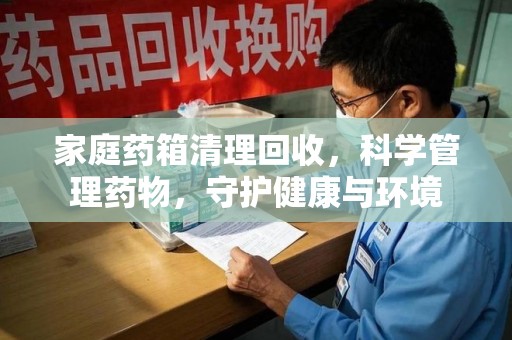 上饶家庭药箱清理回收，科学管理药物，守护健康与环境