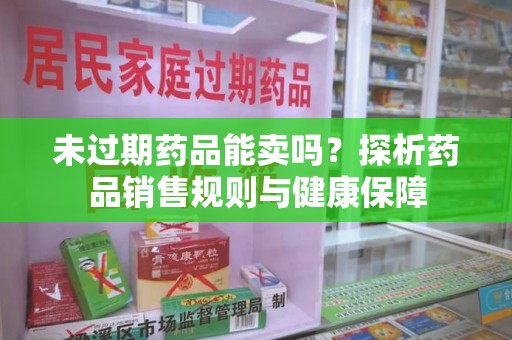 上饶未过期药品能卖吗？探析药品销售规则与健康保障