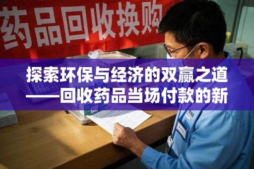 上饶探索环保与经济的双赢之道——回收药品当场付款的新型模式