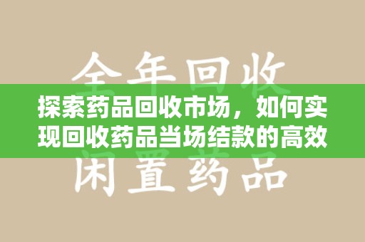 上饶探索药品回收市场，如何实现回收药品当场结款的高效模式