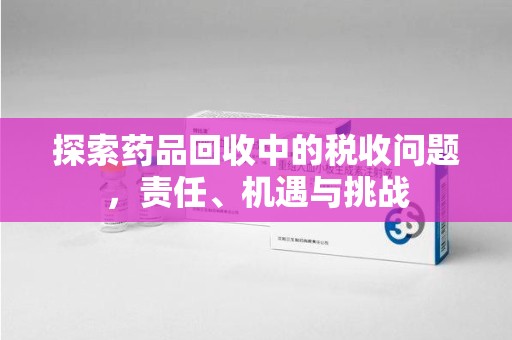 上饶探索药品回收中的税收问题，责任、机遇与挑战