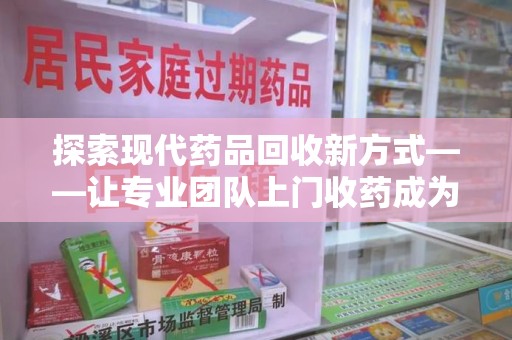 上饶探索现代药品回收新方式——让专业团队上门收药成为环保与健康的桥梁
