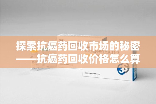 上饶探索抗癌药回收市场的秘密——抗癌药回收价格怎么算？