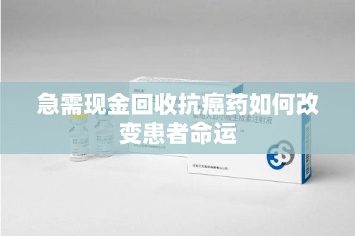 上饶急需现金回收抗癌药如何改变患者命运