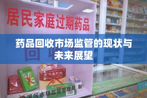 上饶药品回收市场监管的现状与未来展望