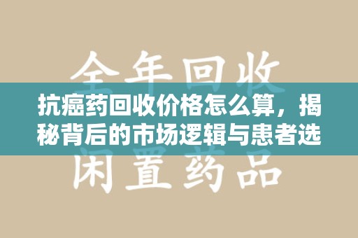 上饶抗癌药回收价格怎么算，揭秘背后的市场逻辑与患者选择
