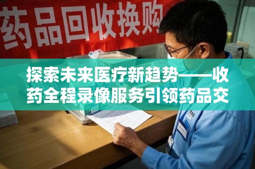 上饶探索未来医疗新趋势——收药全程录像服务引领药品交付安全新篇章