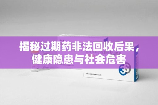 上饶揭秘过期药非法回收后果，健康隐患与社会危害
