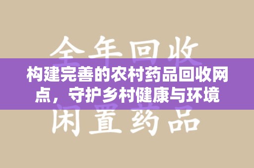 上饶构建完善的农村药品回收网点，守护乡村健康与环境