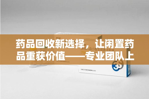 上饶药品回收新选择，让闲置药品重获价值——专业团队上门收药服务
