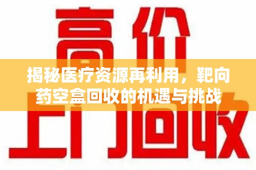 上饶揭秘医疗资源再利用，靶向药空盒回收的机遇与挑战