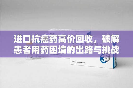 上饶进口抗癌药高价回收，破解患者用药困境的出路与挑战