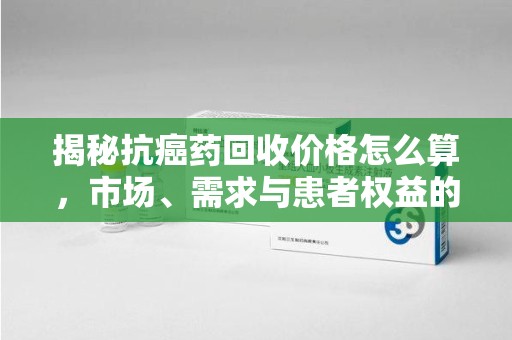 上饶揭秘抗癌药回收价格怎么算，市场、需求与患者权益的平衡之道