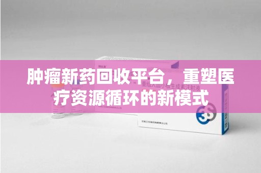 上饶肿瘤新药回收平台，重塑医疗资源循环的新模式