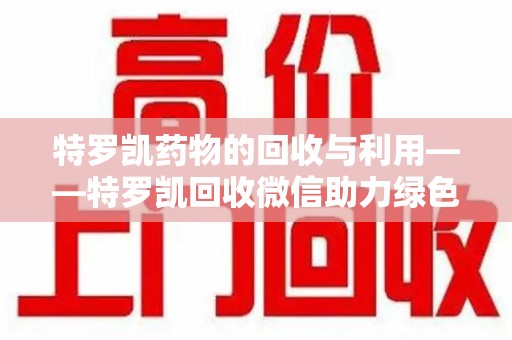上饶特罗凯药物的回收与利用——特罗凯回收微信助力绿色医疗新风尚