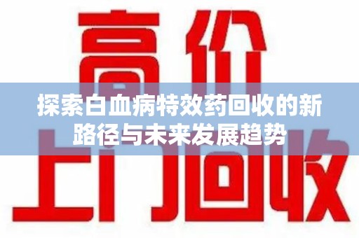 上饶探索白血病特效药回收的新路径与未来发展趋势