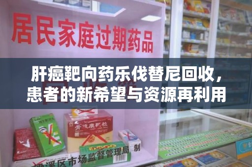 上饶肝癌靶向药乐伐替尼回收，患者的新希望与资源再利用