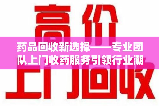 上饶药品回收新选择——专业团队上门收药服务引领行业潮流