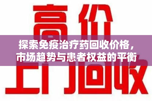 上饶探索免疫治疗药回收价格，市场趋势与患者权益的平衡