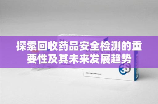 上饶探索回收药品安全检测的重要性及其未来发展趋势