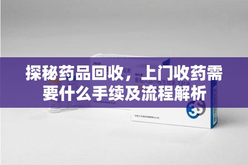 上饶探秘药品回收，上门收药需要什么手续及流程解析