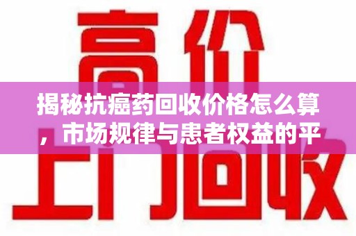 上饶揭秘抗癌药回收价格怎么算，市场规律与患者权益的平衡点