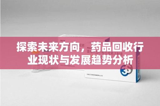 上饶探索未来方向，药品回收行业现状与发展趋势分析