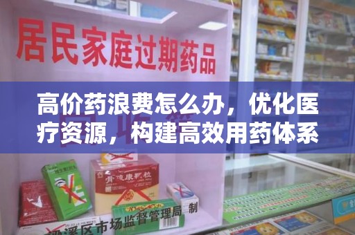 上饶高价药浪费怎么办，优化医疗资源，构建高效用药体系