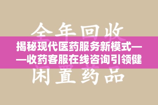 上饶揭秘现代医药服务新模式——收药客服在线咨询引领健康生活
