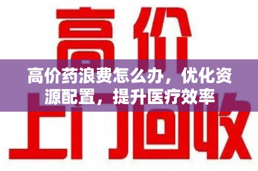 上饶高价药浪费怎么办，优化资源配置，提升医疗效率