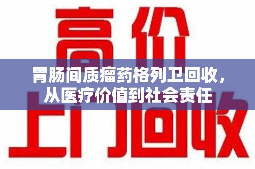 上饶胃肠间质瘤药格列卫回收，从医疗价值到社会责任