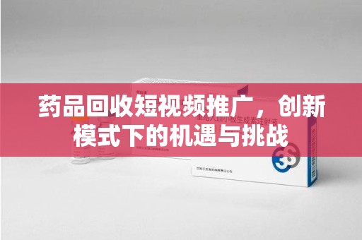 上饶药品回收短视频推广，创新模式下的机遇与挑战