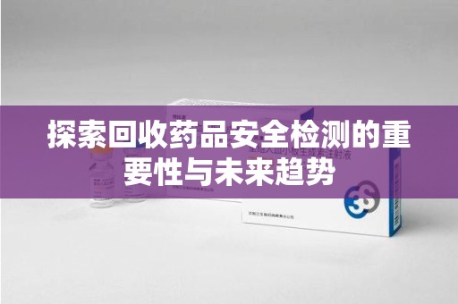 上饶探索回收药品安全检测的重要性与未来趋势