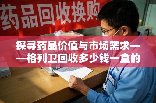 上饶探寻药品价值与市场需求——格列卫回收多少钱一盒的深度解析