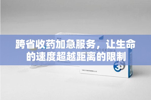 上饶跨省收药加急服务，让生命的速度超越距离的限制