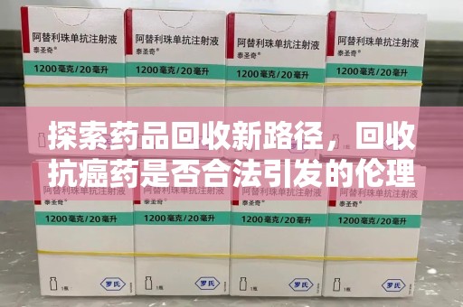 上饶探索药品回收新路径，回收抗癌药是否合法引发的伦理与法律思考