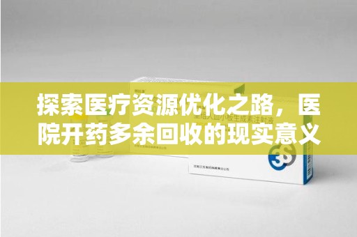 上饶探索医疗资源优化之路，医院开药多余回收的现实意义与未来方向