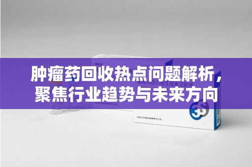 上饶肿瘤药回收热点问题解析，聚焦行业趋势与未来方向