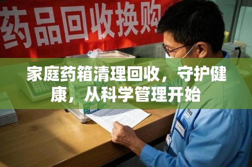 上饶家庭药箱清理回收，守护健康，从科学管理开始