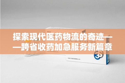 上饶探索现代医药物流的奇迹——跨省收药加急服务新篇章