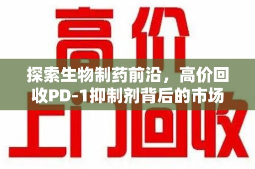 上饶探索生物制药前沿，高价回收PD-1抑制剂背后的市场与技术分析