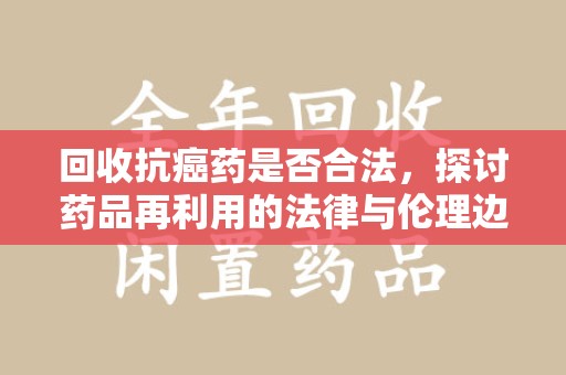 上饶回收抗癌药是否合法，探讨药品再利用的法律与伦理边界